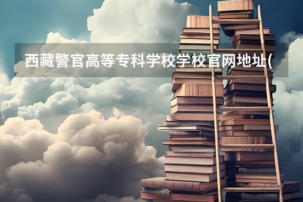 西藏警官高等专科学校学校官网地址(评价怎么样)