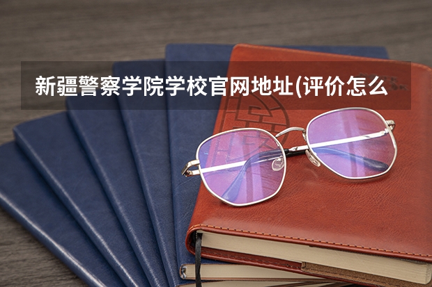 新疆警察学院学校官网地址(评价怎么样)